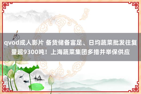 qvod成人影片 备货储备富足、日均蔬菜批发往复量超9300吨！上海蔬菜集团多措并举保供应