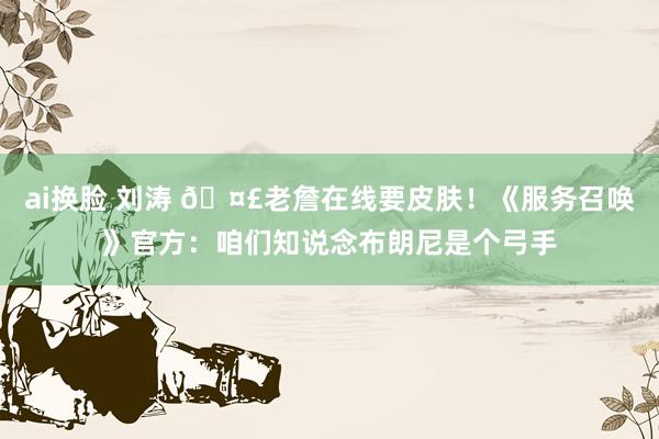 ai换脸 刘涛 🤣老詹在线要皮肤！《服务召唤》官方：咱们知说念布朗尼是个弓手