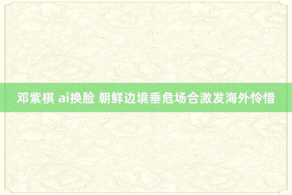 邓紫棋 ai换脸 朝鲜边境垂危场合激发海外怜惜