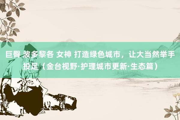 巨臀 波多黎各 女神 打造绿色城市，让大当然举手投足（金台视野·护理城市更新·生态篇）