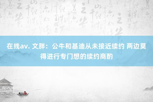在线av. 文胖：公牛和基迪从未接近续约 两边莫得进行专门想的续约商酌