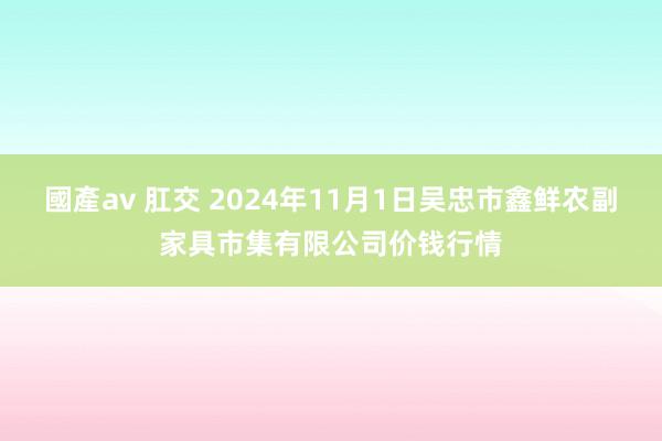 國產av 肛交 2024年11月1日吴忠市鑫鲜农副家具市集有限公司价钱行情