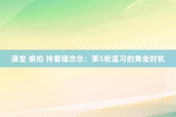 澡堂 偷拍 持重缅念念：第5轮温习的黄金时机