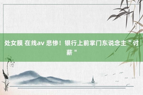 处女膜 在线av 悲惨！银行上前掌门东说念主＂讨薪＂