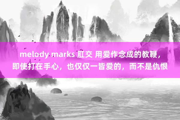 melody marks 肛交 用爱作念成的教鞭，即使打在手心，也仅仅一皆爱的，而不是仇恨