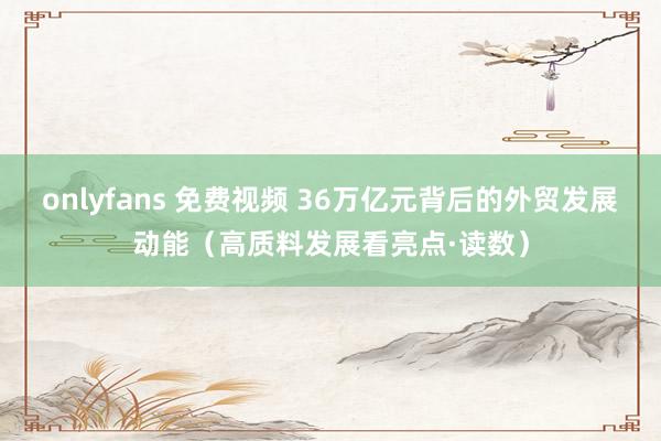 onlyfans 免费视频 36万亿元背后的外贸发展动能（高质料发展看亮点·读数）