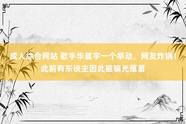 成人综合网站 歌手华晨宇一个举动，网友炸锅！此前有东谈主因此被骗光蕴蓄