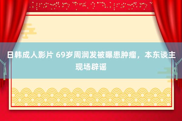 日韩成人影片 69岁周润发被曝患肿瘤，本东谈主现场辟谣