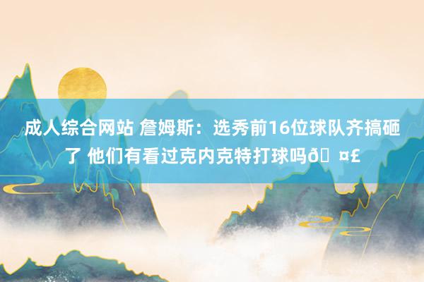 成人综合网站 詹姆斯：选秀前16位球队齐搞砸了 他们有看过克内克特打球吗🤣