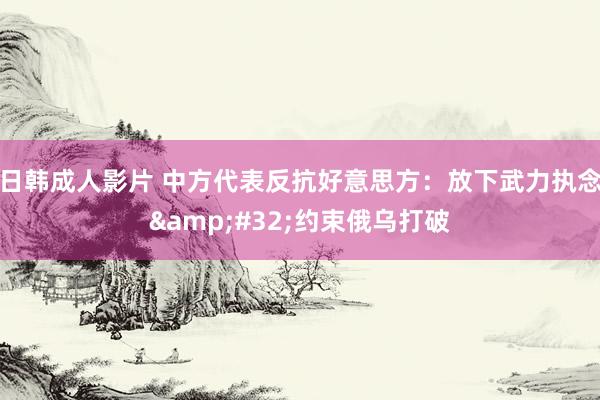 日韩成人影片 中方代表反抗好意思方：放下武力执念&#32;约束俄乌打破