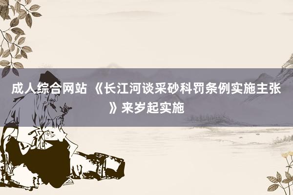 成人综合网站 《长江河谈采砂科罚条例实施主张》来岁起实施
