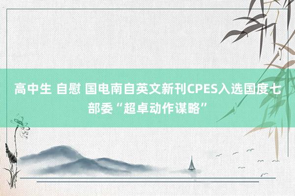 高中生 自慰 国电南自英文新刊CPES入选国度七部委“超卓动作谋略”