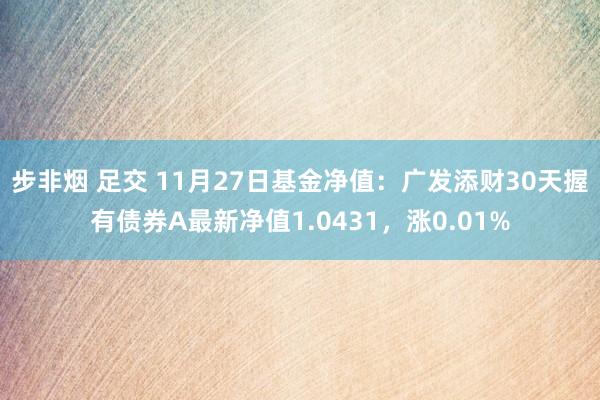 步非烟 足交 11月27日基金净值：广发添财30天握有债券A最新净值1.0431，涨0.01%