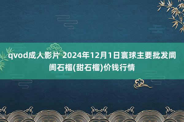 qvod成人影片 2024年12月1日寰球主要批发阛阓石榴(甜石榴)价钱行情