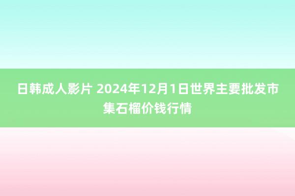 日韩成人影片 2024年12月1日世界主要批发市集石榴价钱行情
