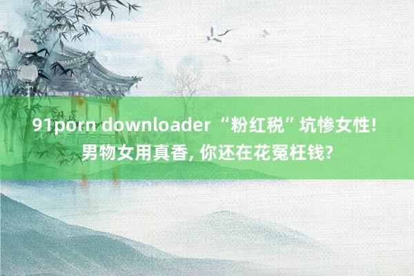 91porn downloader “粉红税”坑惨女性! 男物女用真香， 你还在花冤枉钱?