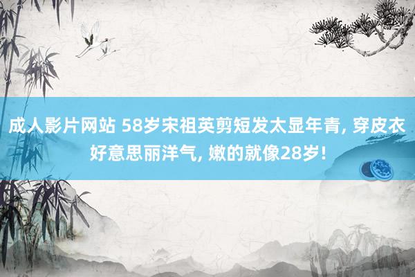 成人影片网站 58岁宋祖英剪短发太显年青， 穿皮衣好意思丽洋气， 嫩的就像28岁!
