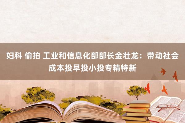 妇科 偷拍 工业和信息化部部长金壮龙：带动社会成本投早投小投专精特新