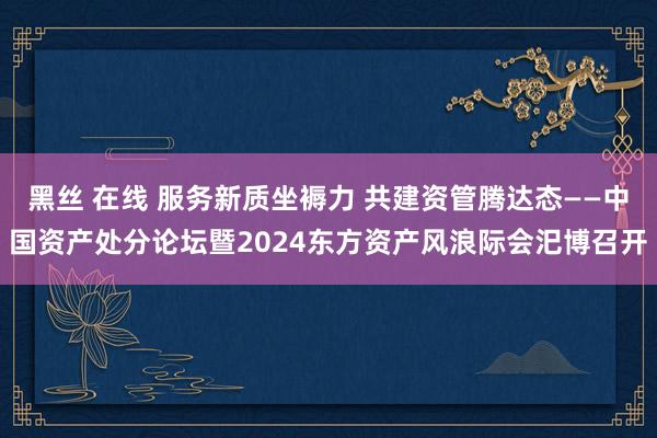 黑丝 在线 服务新质坐褥力 共建资管腾达态——中国资产处分论坛暨2024东方资产风浪际会汜博召开