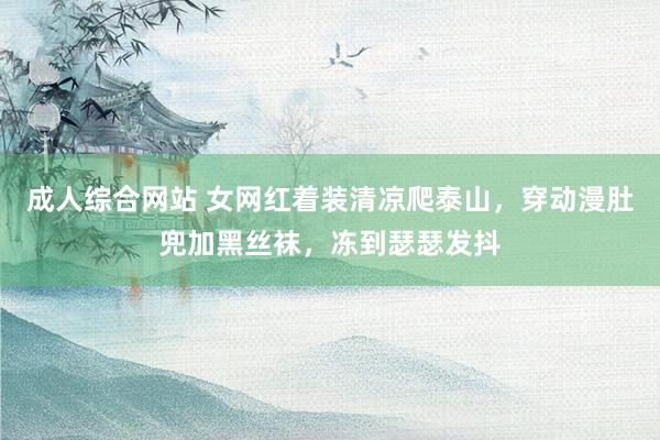 成人综合网站 女网红着装清凉爬泰山，穿动漫肚兜加黑丝袜，冻到瑟瑟发抖