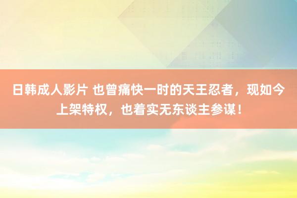 日韩成人影片 也曾痛快一时的天王忍者，现如今上架特权，也着实无东谈主参谋！
