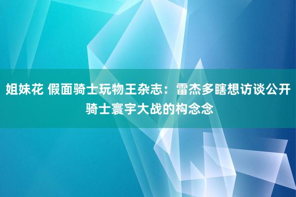 姐妹花 假面骑士玩物王杂志：雷杰多瞎想访谈公开 骑士寰宇大战的构念念