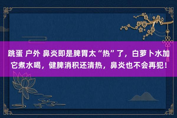 跳蛋 户外 鼻炎即是脾胃太“热”了，白萝卜水加它煮水喝，健脾消积还清热，鼻炎也不会再犯！