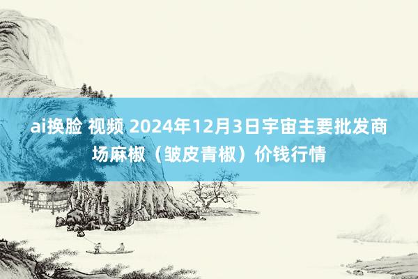 ai换脸 视频 2024年12月3日宇宙主要批发商场麻椒（皱皮青椒）价钱行情