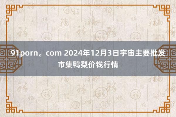 91porn。com 2024年12月3日宇宙主要批发市集鸭梨价钱行情