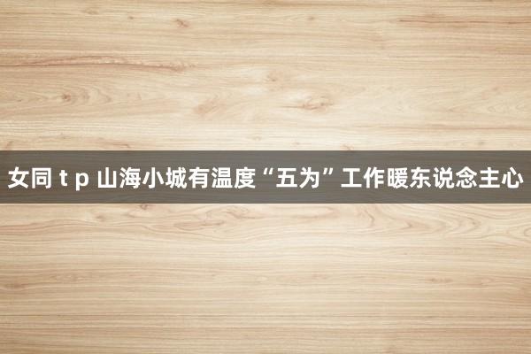 女同 t p 山海小城有温度“五为”工作暖东说念主心
