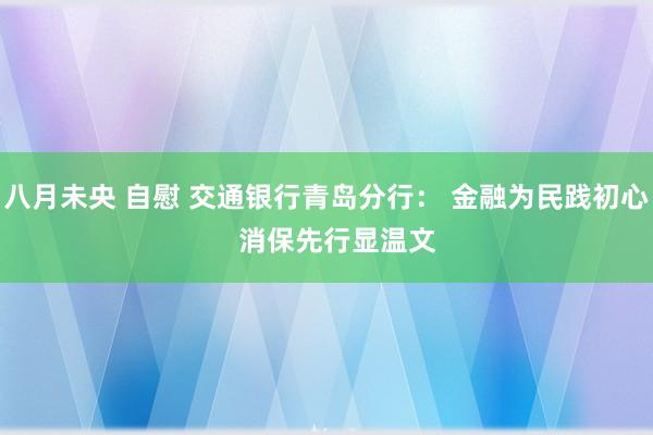 八月未央 自慰 交通银行青岛分行： 金融为民践初心   消保先行显温文