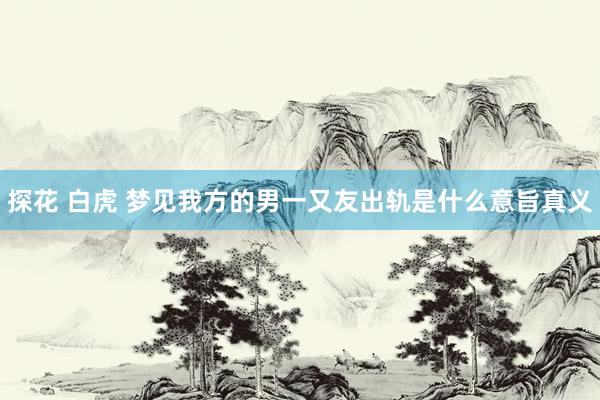 探花 白虎 梦见我方的男一又友出轨是什么意旨真义