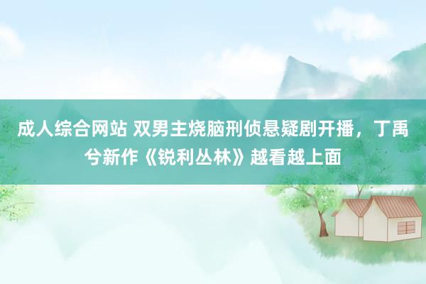 成人综合网站 双男主烧脑刑侦悬疑剧开播，丁禹兮新作《锐利丛林》越看越上面
