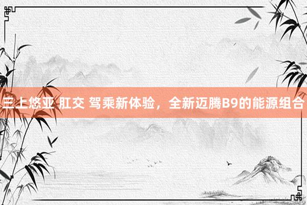 三上悠亚 肛交 驾乘新体验，全新迈腾B9的能源组合