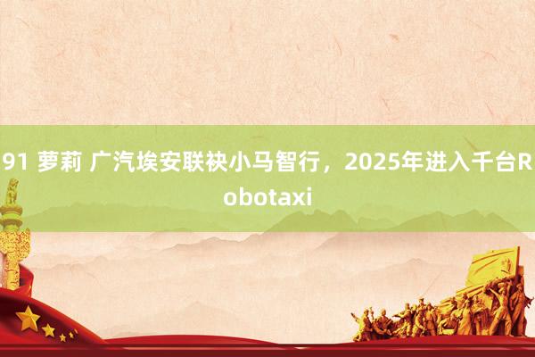91 萝莉 广汽埃安联袂小马智行，2025年进入千台Robotaxi