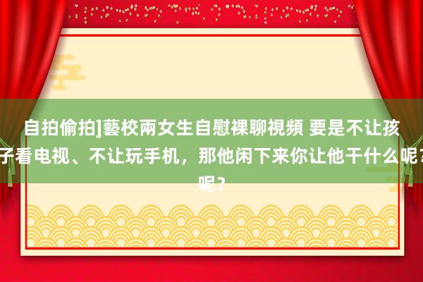 自拍偷拍]藝校兩女生自慰裸聊視頻 要是不让孩子看电视、不让玩手机，那他闲下来你让他干什么呢？
