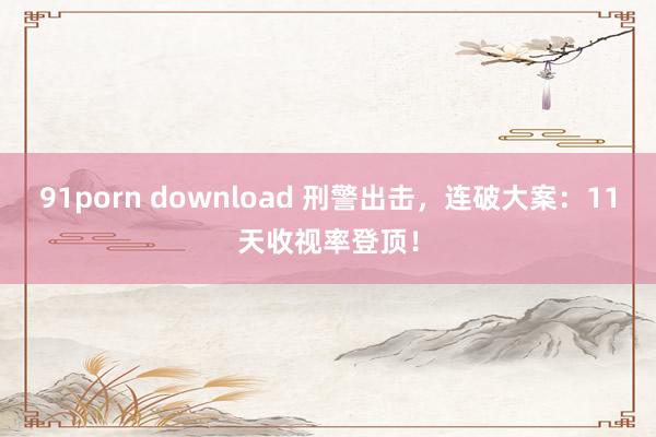 91porn download 刑警出击，连破大案：11天收视率登顶！