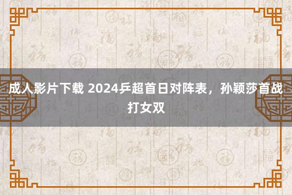 成人影片下载 2024乒超首日对阵表，孙颖莎首战打女双