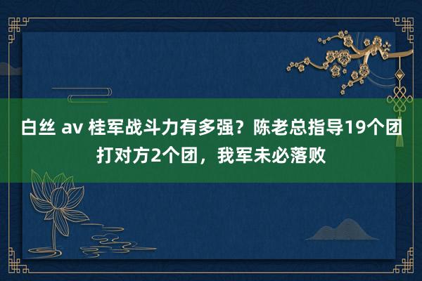 白丝 av 桂军战斗力有多强？陈老总指导19个团打对方2个团，我军未必落败