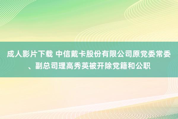 成人影片下载 中信戴卡股份有限公司原党委常委、副总司理高秀英被开除党籍和公职