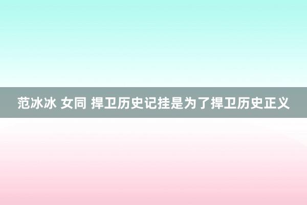 范冰冰 女同 捍卫历史记挂是为了捍卫历史正义