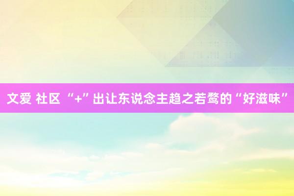 文爱 社区 “+”出让东说念主趋之若鹜的“好滋味”