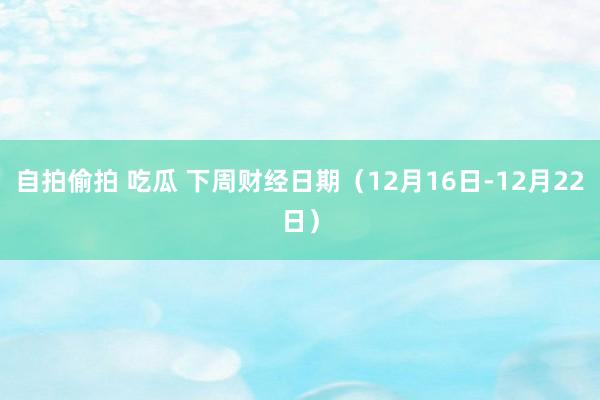 自拍偷拍 吃瓜 下周财经日期（12月16日-12月22日）