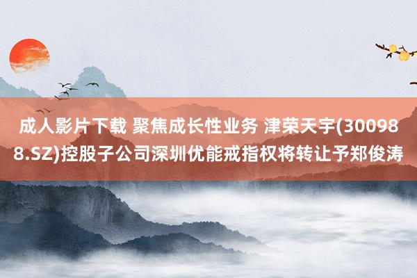 成人影片下载 聚焦成长性业务 津荣天宇(300988.SZ)控股子公司深圳优能戒指权将转让予郑俊涛