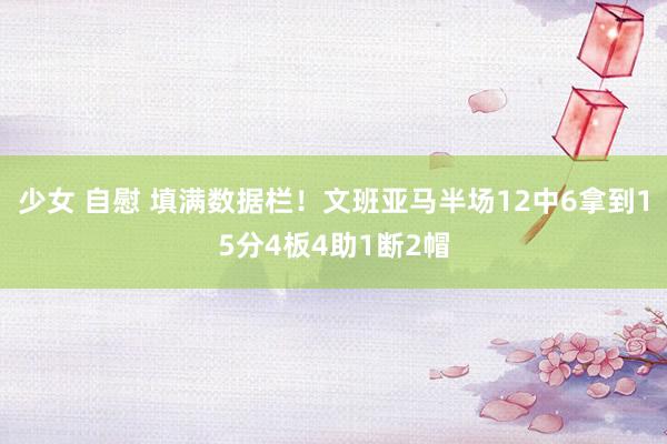 少女 自慰 填满数据栏！文班亚马半场12中6拿到15分4板4助1断2帽