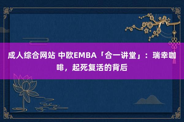 成人综合网站 中欧EMBA「合一讲堂」：瑞幸咖啡，起死复活的背后