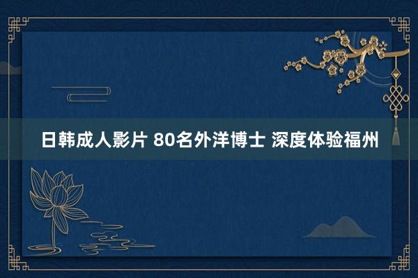 日韩成人影片 80名外洋博士 深度体验福州