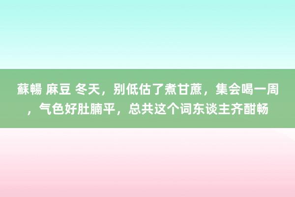 蘇暢 麻豆 冬天，别低估了煮甘蔗，集会喝一周，气色好肚腩平，总共这个词东谈主齐酣畅