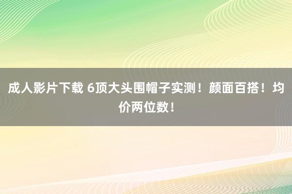 成人影片下载 6顶大头围帽子实测！颜面百搭！均价两位数！