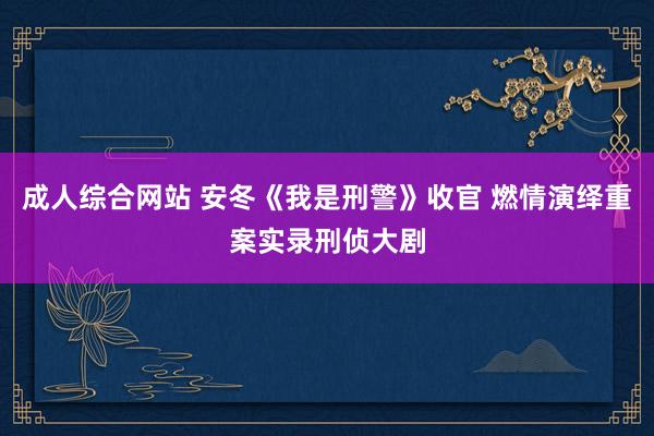 成人综合网站 安冬《我是刑警》收官 燃情演绎重案实录刑侦大剧
